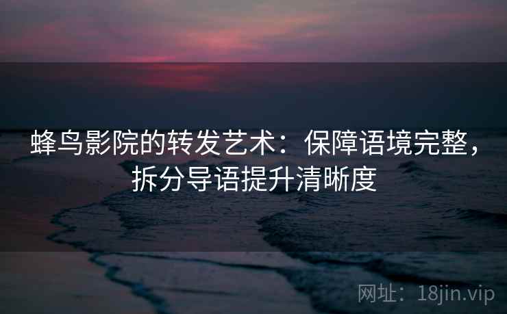 蜂鸟影院的转发艺术：保障语境完整，拆分导语提升清晰度