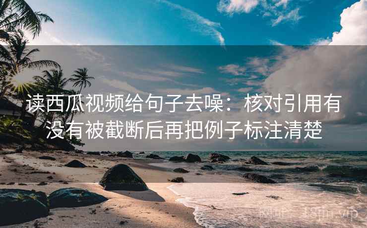 读西瓜视频给句子去噪：核对引用有没有被截断后再把例子标注清楚