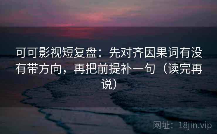 可可影视短复盘：先对齐因果词有没有带方向，再把前提补一句（读完再说）