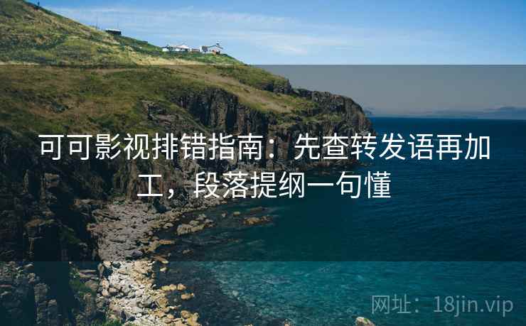 可可影视排错指南：先查转发语再加工，段落提纲一句懂