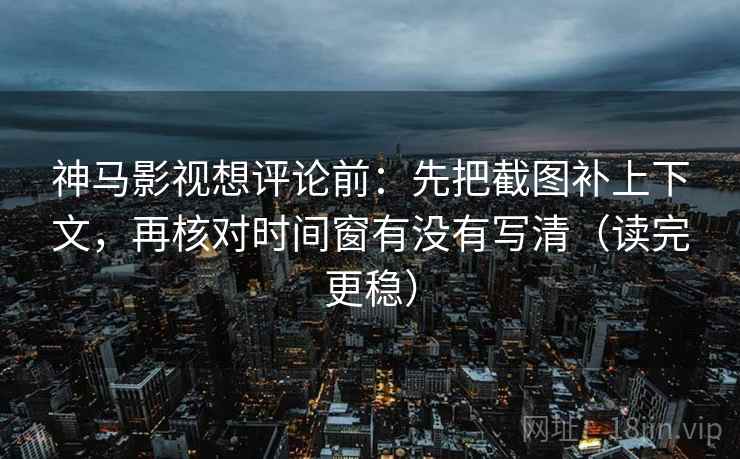 神马影视想评论前：先把截图补上下文，再核对时间窗有没有写清（读完更稳）