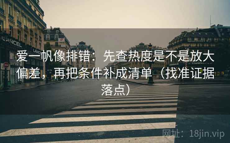 爱一帆像排错：先查热度是不是放大偏差，再把条件补成清单（找准证据落点）