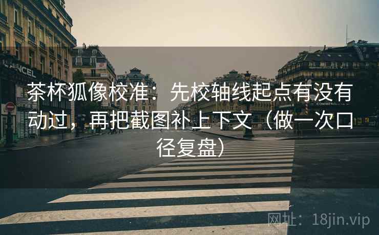 茶杯狐像校准：先校轴线起点有没有动过，再把截图补上下文（做一次口径复盘）