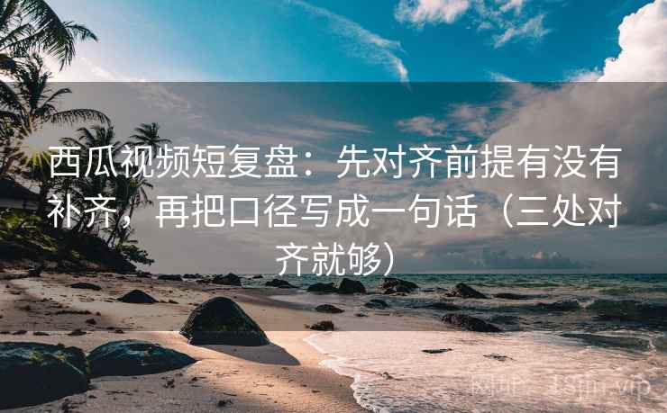 西瓜视频短复盘：先对齐前提有没有补齐，再把口径写成一句话（三处对齐就够）