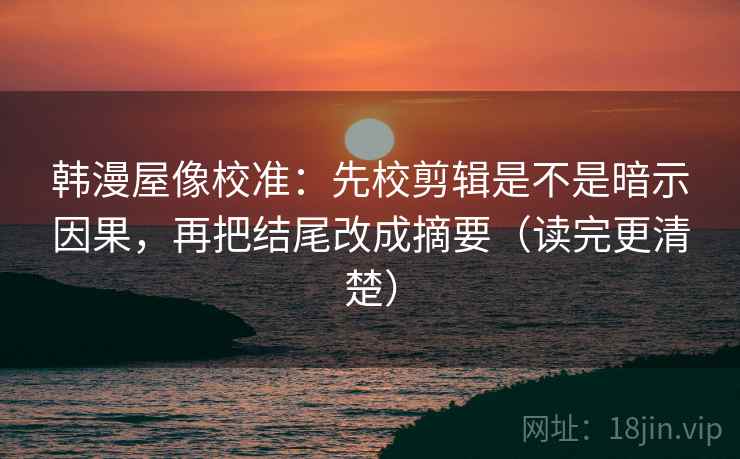 韩漫屋像校准：先校剪辑是不是暗示因果，再把结尾改成摘要（读完更清楚）