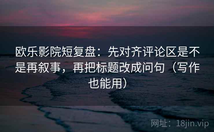 欧乐影院短复盘：先对齐评论区是不是再叙事，再把标题改成问句（写作也能用）