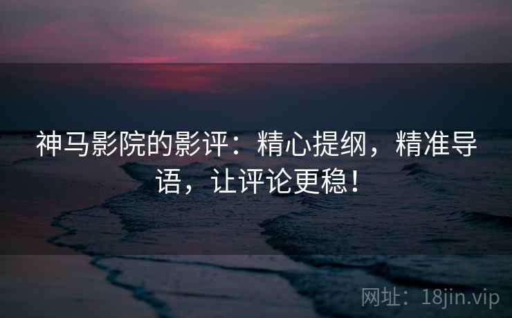 神马影院的影评：精心提纲，精准导语，让评论更稳！