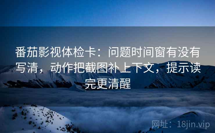 番茄影视体检卡：问题时间窗有没有写清，动作把截图补上下文，提示读完更清醒