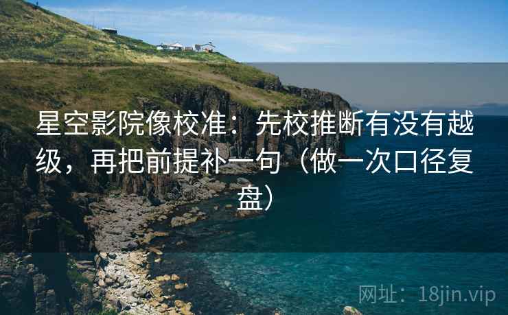 星空影院像校准：先校推断有没有越级，再把前提补一句（做一次口径复盘）