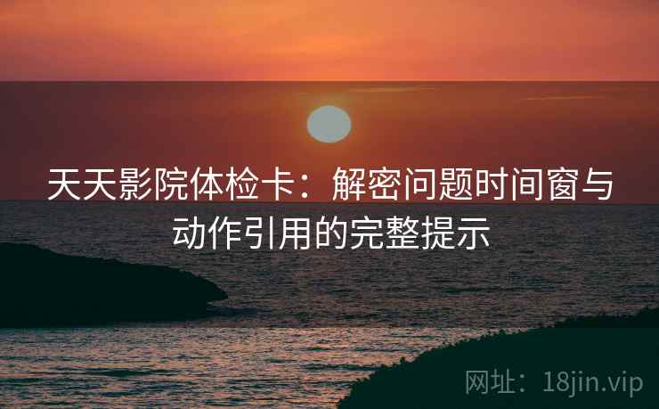 天天影院体检卡：解密问题时间窗与动作引用的完整提示