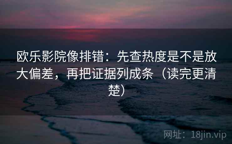 欧乐影院像排错：先查热度是不是放大偏差，再把证据列成条（读完更清楚）