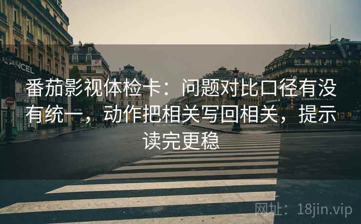 番茄影视体检卡：问题对比口径有没有统一，动作把相关写回相关，提示读完更稳