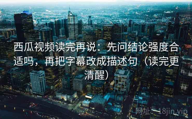 西瓜视频读完再说：先问结论强度合适吗，再把字幕改成描述句（读完更清醒）