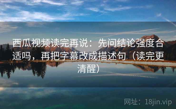 西瓜视频读完再说：先问结论强度合适吗，再把字幕改成描述句（读完更清醒）