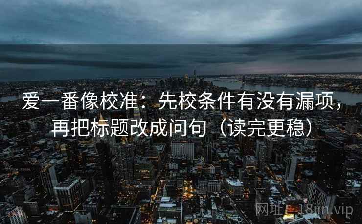 爱一番像校准：先校条件有没有漏项，再把标题改成问句（读完更稳）