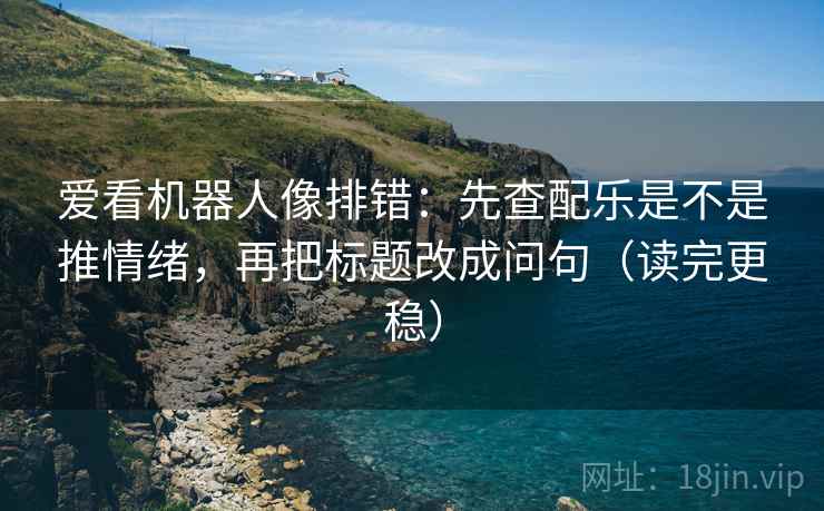 爱看机器人像排错：先查配乐是不是推情绪，再把标题改成问句（读完更稳）