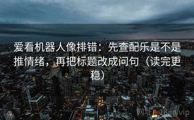 爱看机器人像排错：先查配乐是不是推情绪，再把标题改成问句（读完更稳）