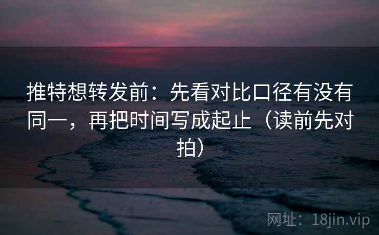 推特想转发前：先看对比口径有没有同一，再把时间写成起止（读前先对拍）