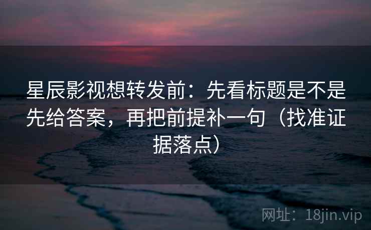 星辰影视想转发前：先看标题是不是先给答案，再把前提补一句（找准证据落点）