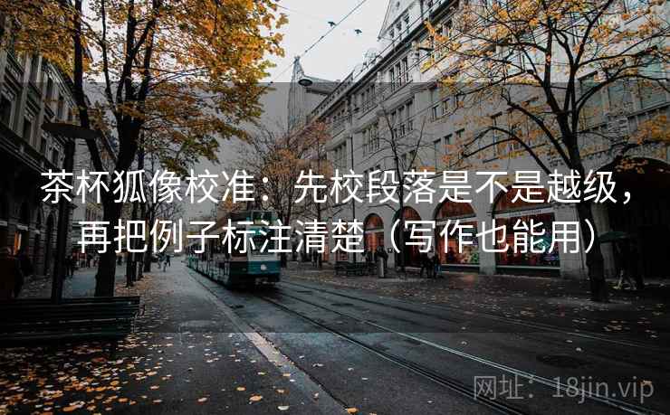 茶杯狐像校准：先校段落是不是越级，再把例子标注清楚（写作也能用）