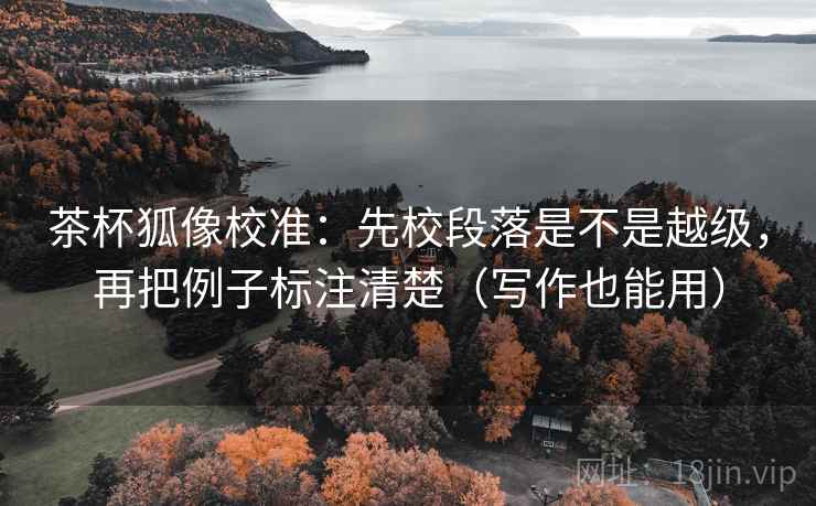 茶杯狐像校准：先校段落是不是越级，再把例子标注清楚（写作也能用）